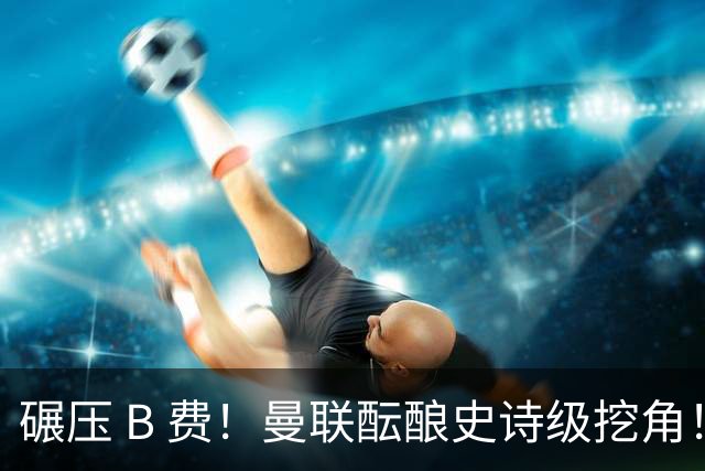 碾压 B 费！曼联酝酿史诗级挖角！锁定 24 岁金球级超级天才