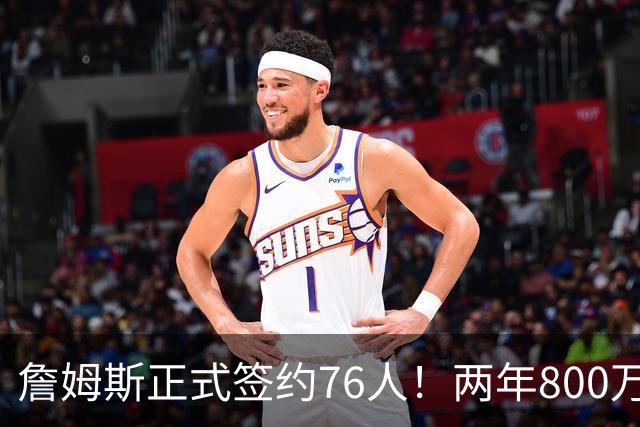 詹姆斯正式签约76人！两年800万超值，带动超2.5亿美元经济收入